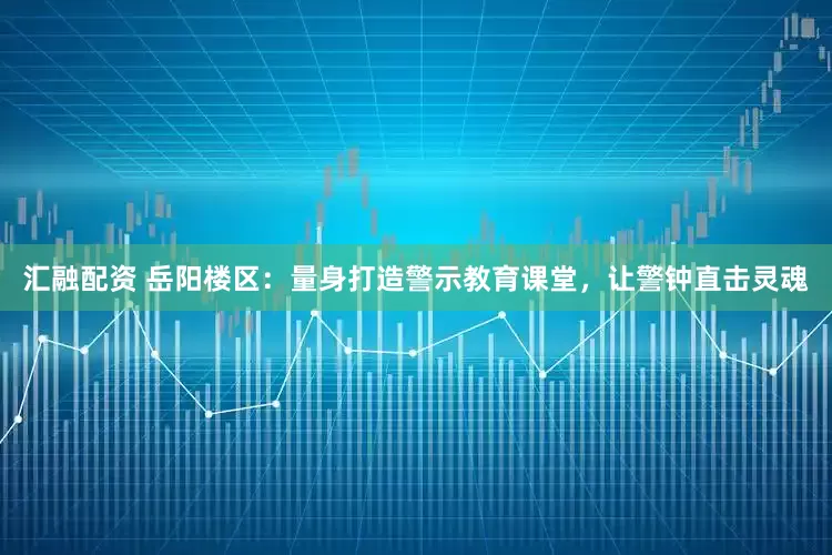 汇融配资 岳阳楼区：量身打造警示教育课堂，让警钟直击灵魂