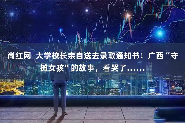 尚红网  大学校长亲自送去录取通知书！广西“守摊女孩”的故事，看哭了……