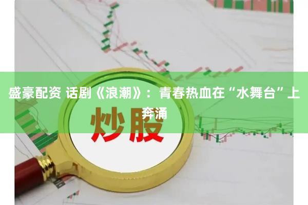 盛豪配资 话剧《浪潮》：青春热血在“水舞台”上奔涌