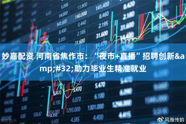妙嘉配资 河南省焦作市：“夜市+直播”招聘创新 助力毕业生精准就业