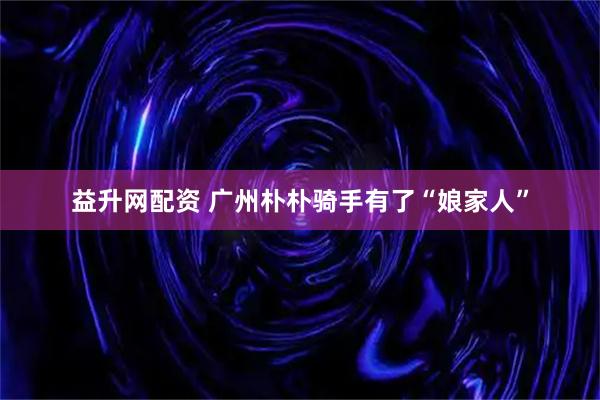 益升网配资 广州朴朴骑手有了“娘家人”