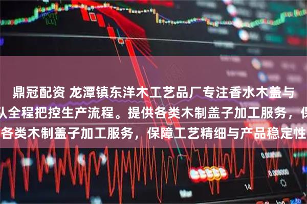 鼎冠配资 龙潭镇东洋木工艺品厂专注香水木盖与香薰木盖定制，技术团队全程把控生产流程。提供各类木制盖子加工服务，保障工艺精细与产品稳定性