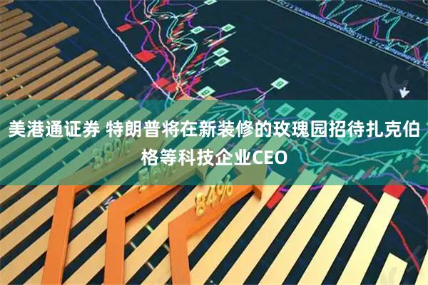 美港通证券 特朗普将在新装修的玫瑰园招待扎克伯格等科技企业CEO