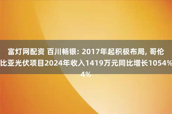 富灯网配资 百川畅银: 2017年起积极布局, 哥伦比亚光伏项目2024年收入1419万元同比增长1054%