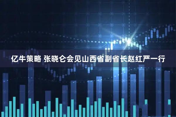 亿牛策略 张晓仑会见山西省副省长赵红严一行