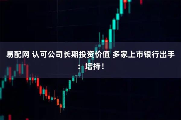 易配网 认可公司长期投资价值 多家上市银行出手：增持！