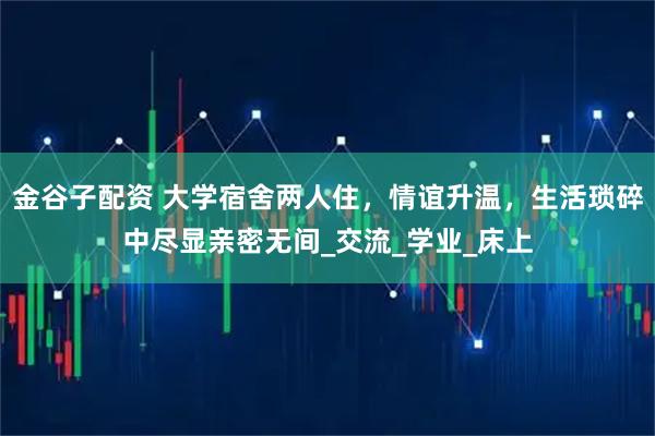 金谷子配资 大学宿舍两人住，情谊升温，生活琐碎中尽显亲密无间_交流_学业_床上