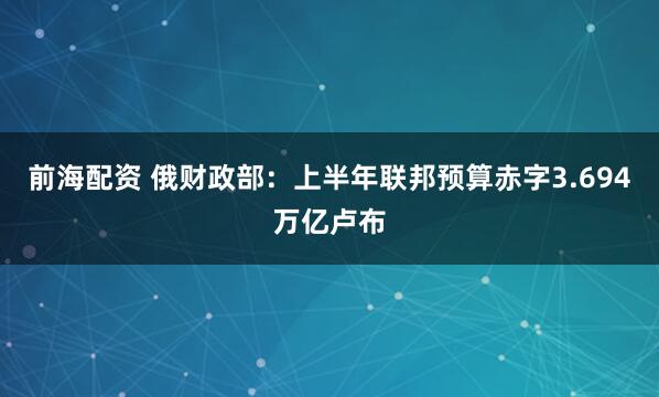 前海配资 俄财政部：上半年联邦预算赤字3.694万亿卢布