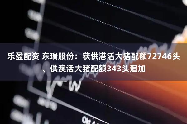 乐盈配资 东瑞股份：获供港活大猪配额72746头、供澳活大猪配额343头追加