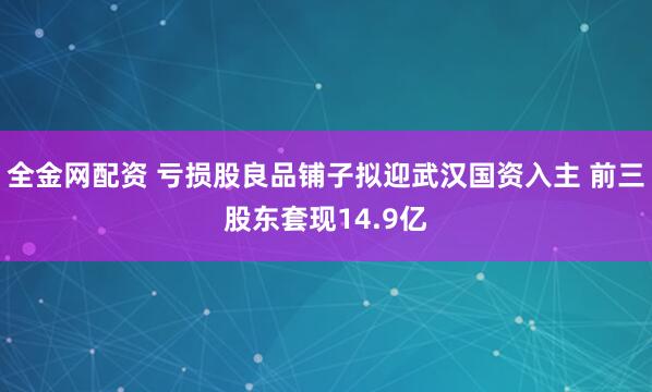 全金网配资 亏损股良品铺子拟迎武汉国资入主 前三股东套现14.9亿