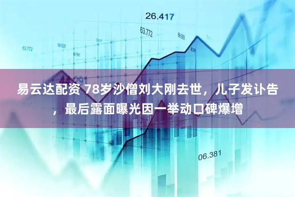 易云达配资 78岁沙僧刘大刚去世，儿子发讣告，最后露面曝光因一举动口碑爆增