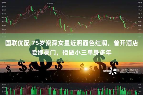 国联优配 75岁资深女星近照面色红润，曾开酒店险嫁豪门，拒做小三单身多年