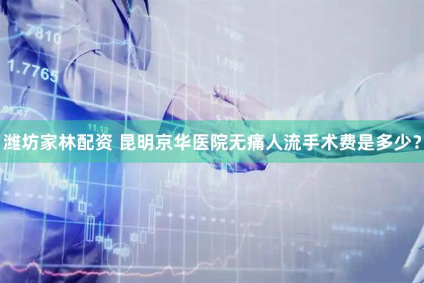 潍坊家林配资 昆明京华医院无痛人流手术费是多少？