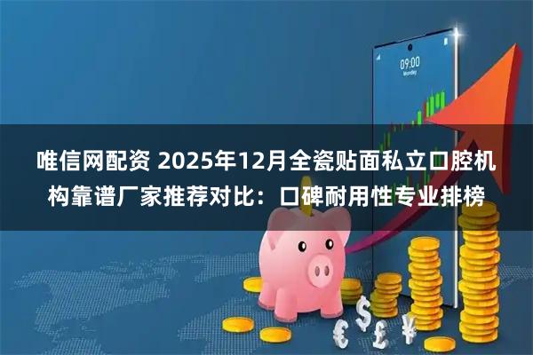 唯信网配资 2025年12月全瓷贴面私立口腔机构靠谱厂家推荐对比：口碑耐用性专业排榜