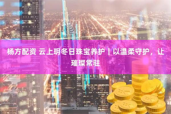 杨方配资 云上玥冬日珠宝养护｜以温柔守护，让璀璨常驻