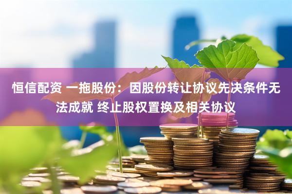 恒信配资 一拖股份：因股份转让协议先决条件无法成就 终止股权置换及相关协议