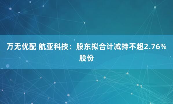 万无优配 航亚科技：股东拟合计减持不超2.76%股份