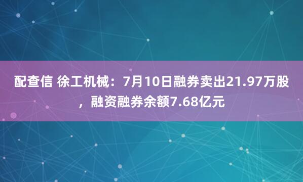 配查信 徐工机械：7月10日融券卖出21.97万股，融资融券余额7.68亿元
