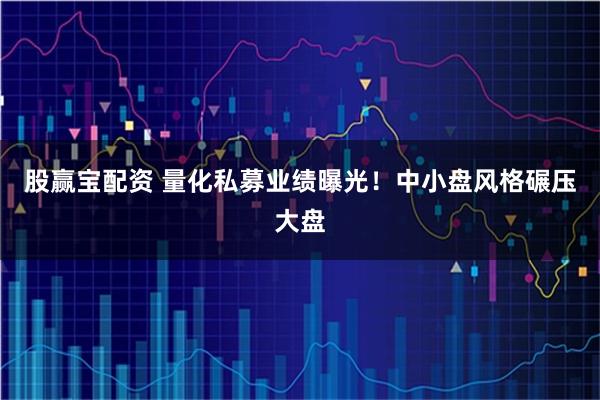 股赢宝配资 量化私募业绩曝光！中小盘风格碾压大盘