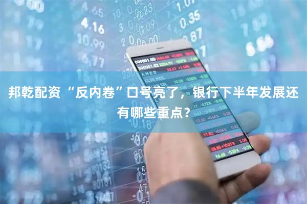 邦乾配资 “反内卷”口号亮了，银行下半年发展还有哪些重点？