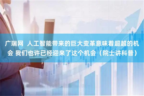 广瑞网  人工智能带来的巨大变革意味着超越的机会 我们也许已经迎来了这个机会（院士讲科普）