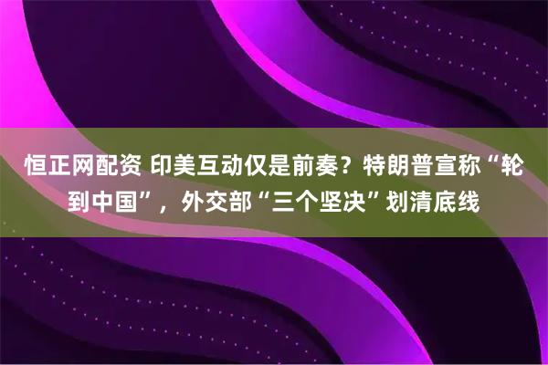 恒正网配资 印美互动仅是前奏？特朗普宣称“轮到中国”，外交部“三个坚决”划清底线