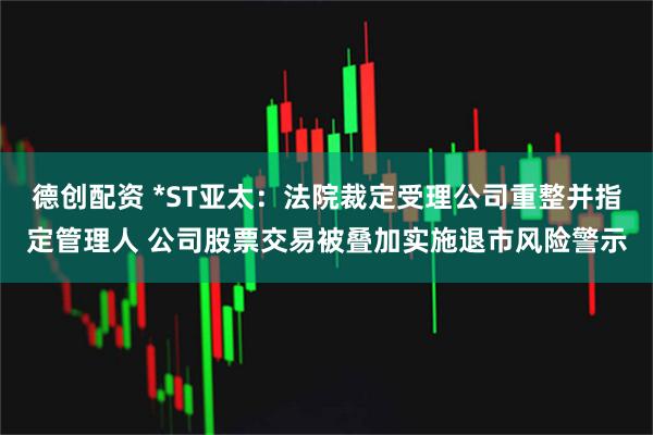 德创配资 *ST亚太：法院裁定受理公司重整并指定管理人 公司股票交易被叠加实施退市风险警示