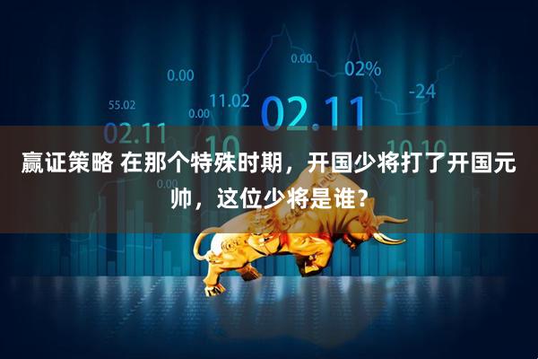 赢证策略 在那个特殊时期，开国少将打了开国元帅，这位少将是谁？