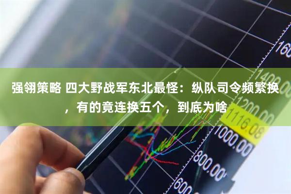 强翎策略 四大野战军东北最怪：纵队司令频繁换，有的竟连换五个，到底为啥