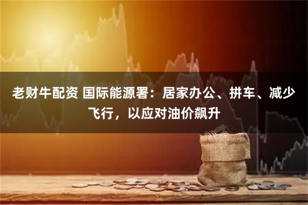 老财牛配资 国际能源署：居家办公、拼车、减少飞行，以应对油价飙升