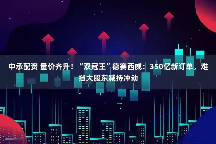 中承配资 量价齐升！“双冠王”德赛西威：350亿新订单，难挡大股东减持冲动
