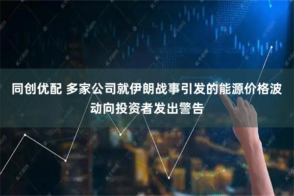 同创优配 多家公司就伊朗战事引发的能源价格波动向投资者发出警告