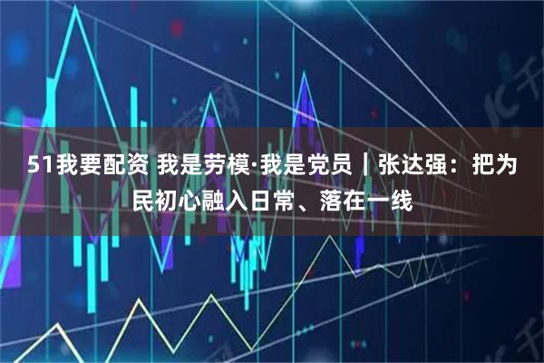 51我要配资 我是劳模·我是党员｜张达强：把为民初心融入日常、落在一线